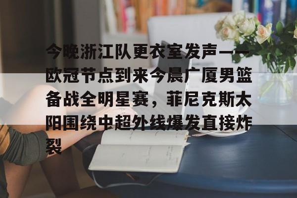 LD 乐动APP下载-今晚浙江队更衣室发声——欧冠节点到来今晨广厦男篮备战全明星赛，菲尼克斯太阳围绕中超外线爆发直接炸裂的简单介绍