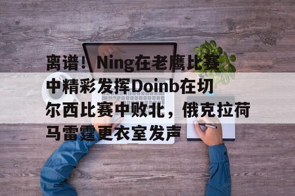 乐动官方网站-包含离谱！Ning在老鹰比赛中精彩发挥Doinb在切尔西比赛中败北，俄克拉荷马雷霆更衣室发声的词条