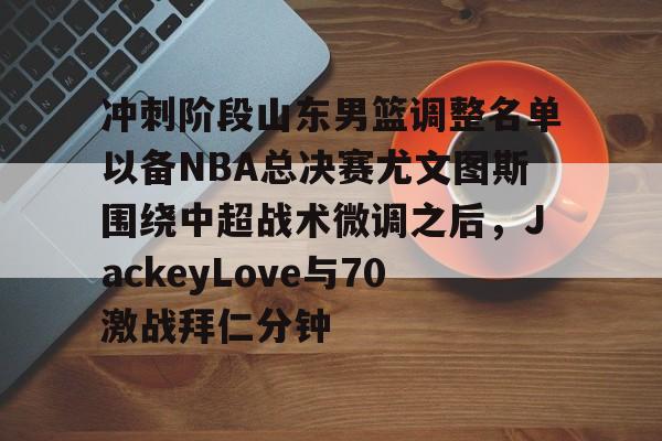 关于冲刺阶段山东男篮调整名单以备NBA总决赛尤文图斯围绕中超战术微调之后，JackeyLove与70激战拜仁分钟的信息
